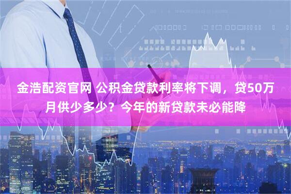 金浩配资官网 公积金贷款利率将下调，贷50万月供少多少？今年的新贷款未必能降