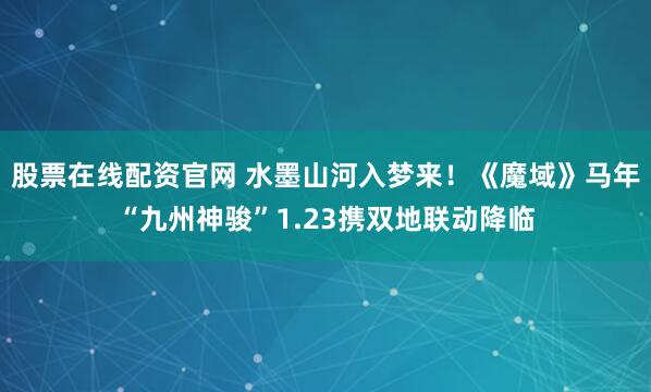 股票在线配资官网 水墨山河入梦来！《魔域》马年“九州神骏”1.23携双地联动降临