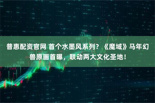 普惠配资官网 首个水墨风系列？《魔域》马年幻兽原画首曝，联动两大文化圣地！