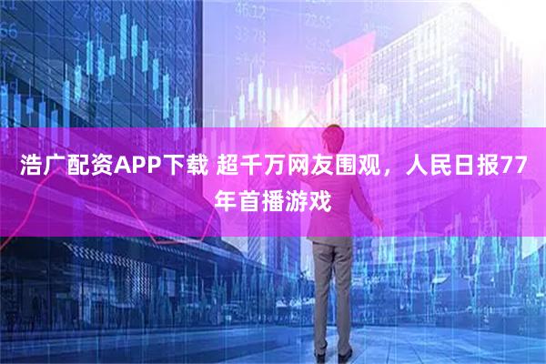 浩广配资APP下载 超千万网友围观，人民日报77年首播游戏
