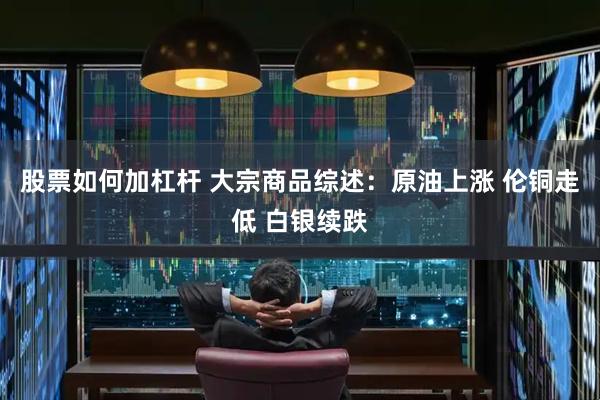 股票如何加杠杆 大宗商品综述：原油上涨 伦铜走低 白银续跌