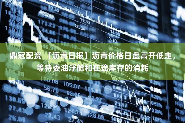 鼎冠配资 【沥青日报】沥青价格日盘高开低走，等待委油浮舱和在途库存的消耗