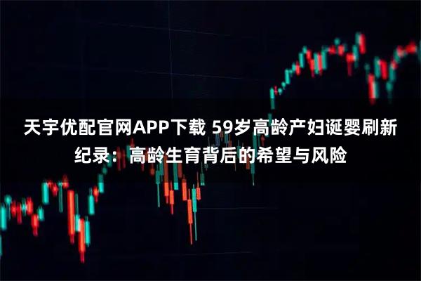 天宇优配官网APP下载 59岁高龄产妇诞婴刷新纪录：高龄生育背后的希望与风险