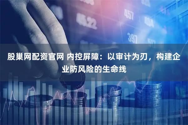 股巢网配资官网 内控屏障：以审计为刃，构建企业防风险的生命线