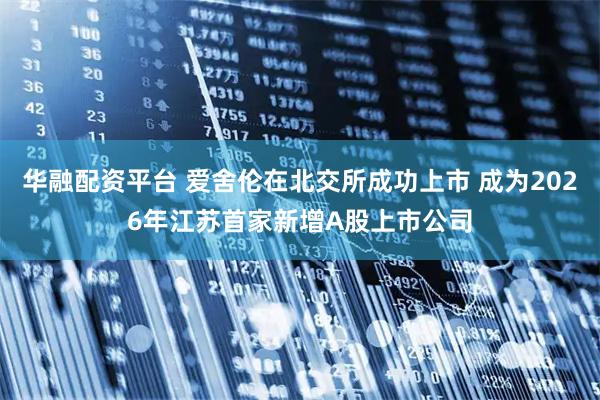 华融配资平台 爱舍伦在北交所成功上市 成为2026年江苏首家新增A股上市公司