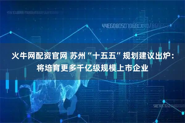 火牛网配资官网 苏州“十五五”规划建议出炉：将培育更多千亿级规模上市企业