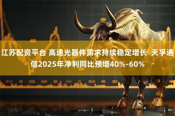 江苏配资平台 高速光器件需求持续稳定增长  天孚通信2025年净利同比预增40%-60%