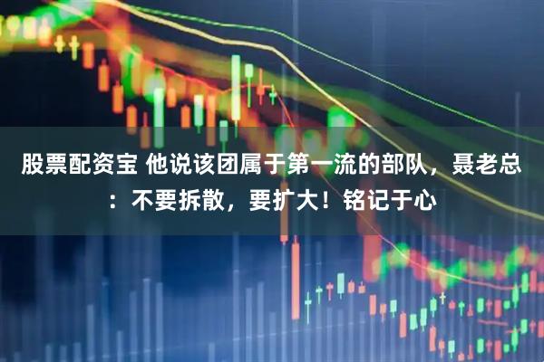 股票配资宝 他说该团属于第一流的部队，聂老总：不要拆散，要扩大！铭记于心