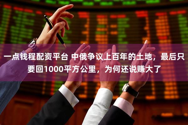 一点钱程配资平台 中俄争议上百年的土地，最后只要回1000平方公里，为何还说赚大了