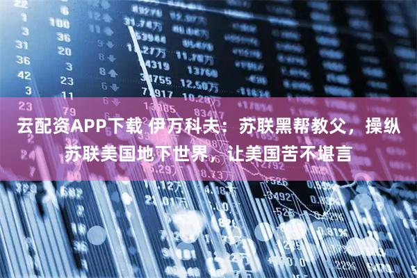 云配资APP下载 伊万科夫：苏联黑帮教父，操纵苏联美国地下世界，让美国苦不堪言