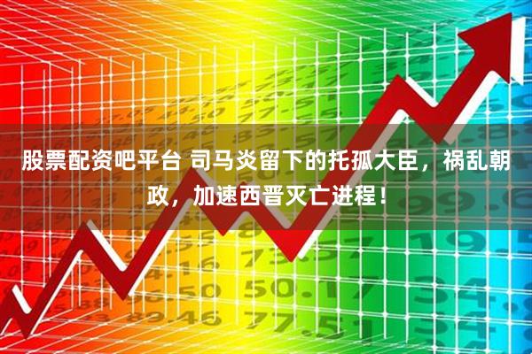 股票配资吧平台 司马炎留下的托孤大臣，祸乱朝政，加速西晋灭亡进程！