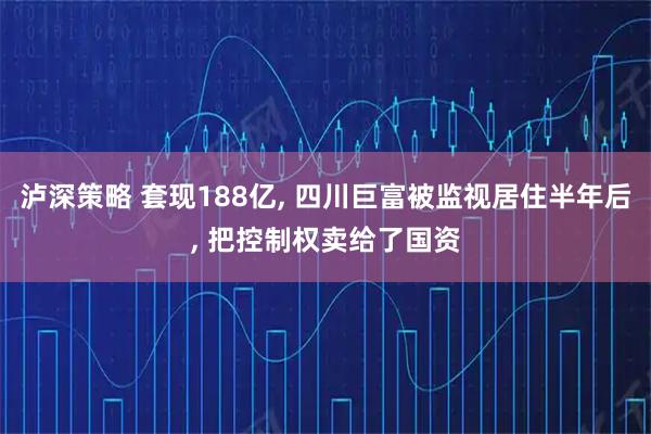 泸深策略 套现188亿, 四川巨富被监视居住半年后, 把控制权卖给了国资