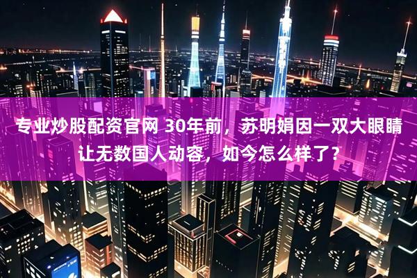 专业炒股配资官网 30年前，苏明娟因一双大眼睛让无数国人动容，如今怎么样了？