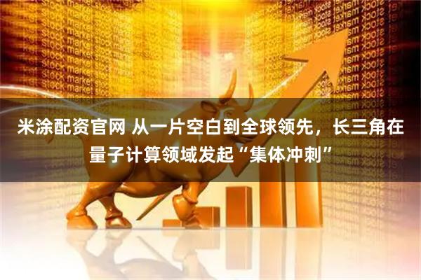 米涂配资官网 从一片空白到全球领先，长三角在量子计算领域发起“集体冲刺”