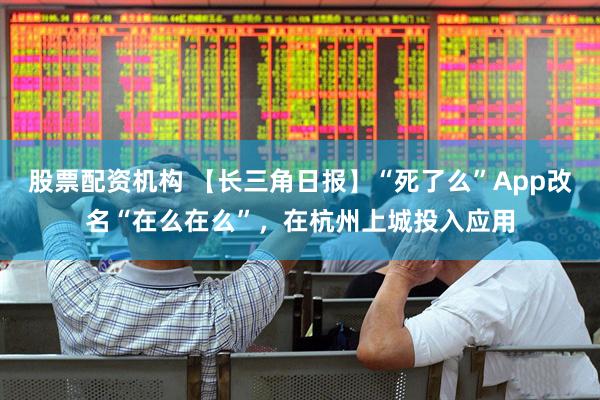股票配资机构 【长三角日报】“死了么”App改名“在么在么”，在杭州上城投入应用