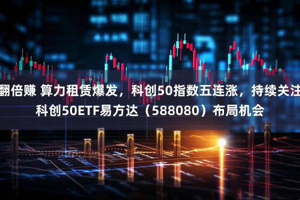 翻倍赚 算力租赁爆发，科创50指数五连涨，持续关注科创50ETF易方达（588080）布局机会