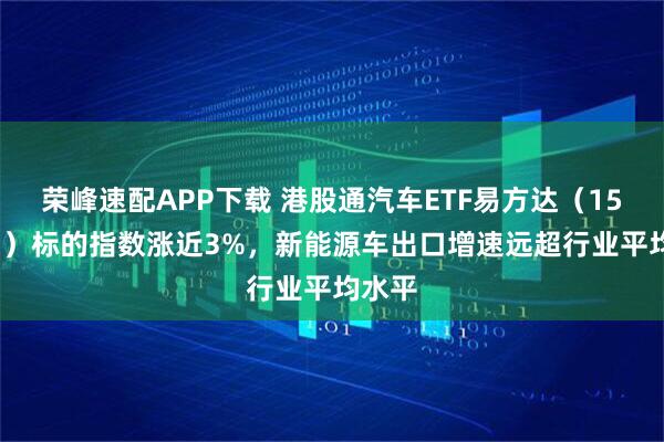 荣峰速配APP下载 港股通汽车ETF易方达（159121）标的指数涨近3%，新能源车出口增速远超行业平均水平
