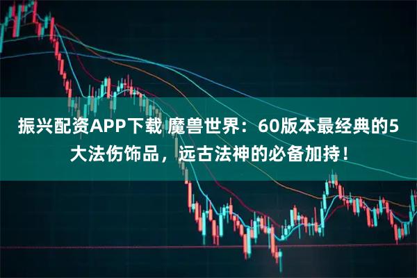振兴配资APP下载 魔兽世界:60版本最经典的5大法伤饰品,远古法神的必备加持!