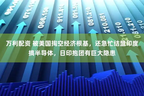 万利配资 被美国掏空经济根基，还急忙结盟印度搞半导体，日印抱团有巨大隐患