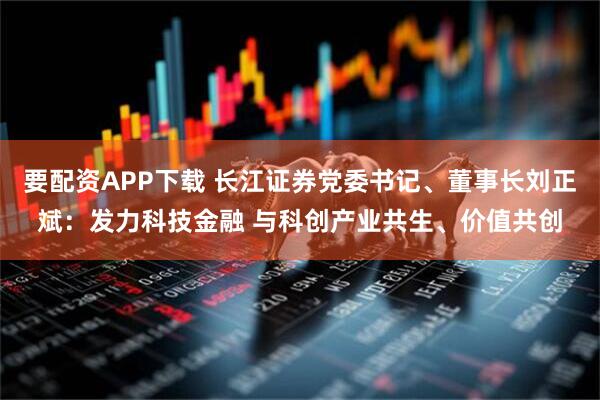 要配资APP下载 长江证券党委书记、董事长刘正斌：发力科技金融 与科创产业共生、价值共创